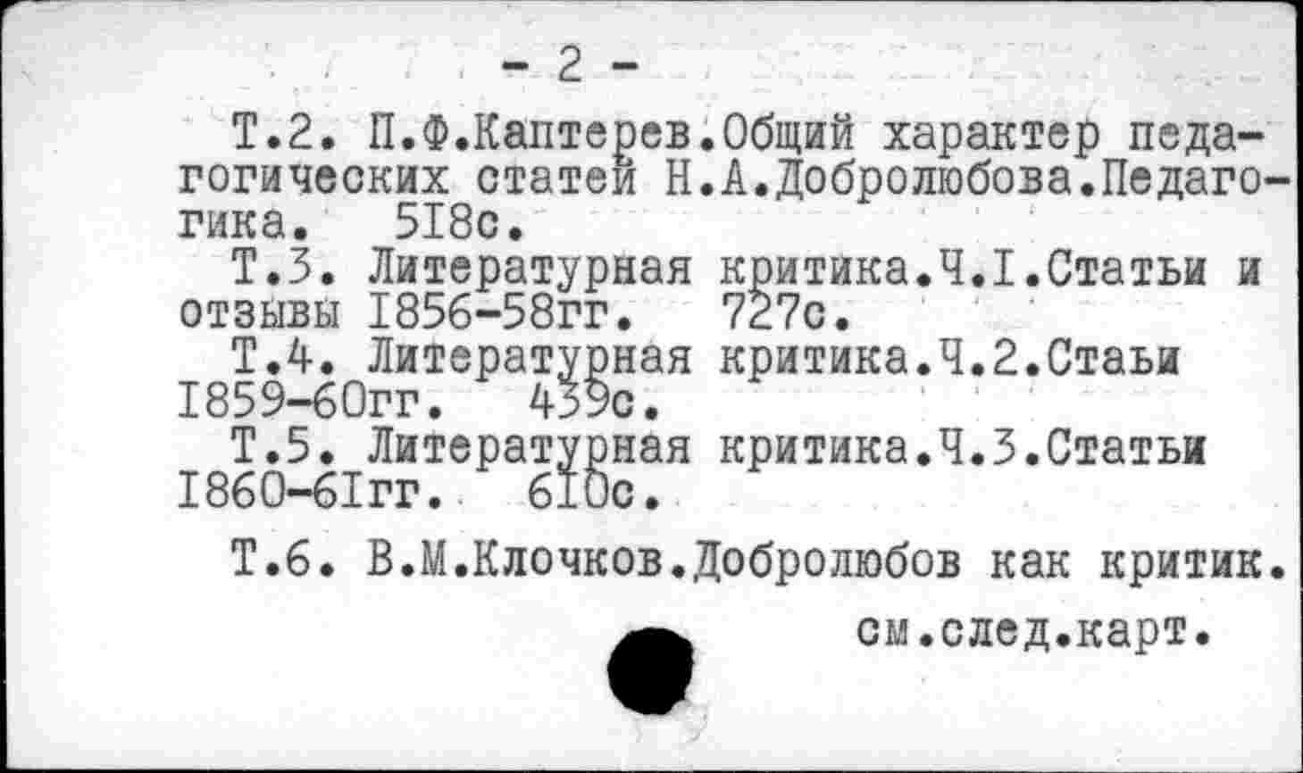 ﻿- 2 -
Т.2. П.Ф.Каптерев.Общий характер педагогических статей Н.А.Добролюбова.Педаго гика. 518с.
Т.З. Литературная критика.4.1.Статьи и отзывы 1856-58гг.	727с.
Т.4. Литературная критика.Ч.2.Стаьи
1859-	бОгг.	439с.
Т.5. Литературная критика.Ч.З.Статьи
1860-	бТгг.	610с.
Т.6. В.М.Клочков.Добролюбов как критик
см.след.карт.